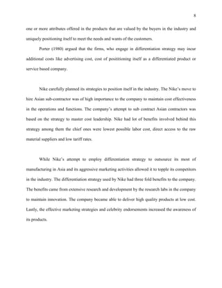 8


one or more attributes offered in the products that are valued by the buyers in the industry and

uniquely positioning itself to meet the needs and wants of the customers.

       Porter (1980) argued that the firms, who engage in differentiation strategy may incur

additional costs like advertising cost, cost of posititioning itself as a differentiated product or

service based company.



       Nike carefully planned its strategies to position itself in the industry. The Nike’s move to

hire Asian sub-contractor was of high importance to the company to maintain cost effectiveness

in the operations and functions. The company’s attempt to sub contract Asian contractors was

based on the strategy to master cost leadership. Nike had lot of benefits involved behind this

strategy among them the chief ones were lowest possible labor cost, direct access to the raw

material suppliers and low tariff rates.



       While Nike’s attempt to employ differentiation strategy to outsource its most of

manufacturing in Asia and its aggressive marketing activities allowed it to topple its competitors

in the industry. The differentiation strategy used by Nike had three fold benefits to the company.

The benefits came from extensive research and development by the research labs in the company

to maintain innovation. The company became able to deliver high quality products at low cost.

Lastly, the effective marketing strategies and celebrity endorsements increased the awareness of

its products.
 