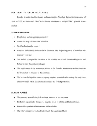 9


PORTER’S FIVE FORCES FRAMEWORK

       In order to understand the threats and opportunities Nike had during the time period of

1990 to 2000, we have used Porter’s five forces framework to analyze Nike’s position in the

market.


SUPPLIERS POWER

       Distribution and sub-contractors mastery

       Access to cheap labor and raw materials

       Tariff and duties of a country

       Nike had 565 contract factories in 46 countries. The bargaining power of suppliers was

       relatively very low.

       The number of employees fluctuated in the factories due to their strict working hours and

       failure to meet the production target.

       The rapid change in the production process in the factories was to cause serious issues to

       the production of products to the company.

       The increased allegations on the company may end up suppliers increasing the wage rates

       of their workers which can ultimately increase the cost of production.




BUYERS POWER

       The company was offering differentiated products to its customers

       Products were carefully designed to meet the needs of athletes and fashion trends.

       Competitive products all compete on differentiation

       The Nike’s image was badly affected by all the negative publicity
 