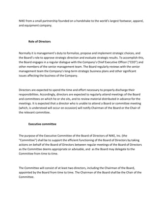 NIKE from a small partnership founded on a handshake to the world’s largest footwear, apparel,
and equipment company.

Role of Directors

Normally it is management’s duty to formalize, propose and implement strategic choices, and
the Board’s role to approve strategic direction and evaluate strategic results. To accomplish this,
the Board engages in a regular dialogue with the Company’s Chief Executive Officer (“CEO”) and
other members of the senior management team. The Board regularly reviews with the senior
management team the Company’s long-term strategic business plans and other significant
issues affecting the business of the Company.

Directors are expected to spend the time and effort necessary to properly discharge their
responsibilities. Accordingly, directors are expected to regularly attend meetings of the Board
and committees on which he or she sits, and to review material distributed in advance for the
meetings. It is expected that a director who is unable to attend a Board or committee meeting
(which, is understood will occur on occasion) will notify Chairman of the Board or the Chair of
the relevant committee.

Executive committee

The purpose of the Executive Committee of the Board of Directors of NIKE, Inc. (the
"Committee") shall be to support the efficient functioning of the Board of Directors by taking
actions on behalf of the Board of Directors between regular meetings of the Board of Directors
as the Committee deems appropriate or advisable, and as the Board may delegate to the
Committee from time to time.

The Committee will consist of at least two directors, including the Chairman of the Board,
appointed by the Board from time to time. The Chairman of the Board shall be the Chair of the
Committee.

 