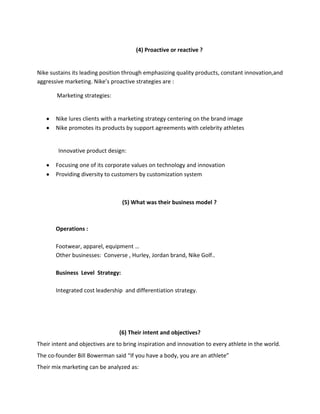(4) Proactive or reactive ?

Nike sustains its leading position through emphasizing quality products, constant innovation,and
aggressive marketing. Nike’s proactive strategies are :
Marketing strategies:

Nike lures clients with a marketing strategy centering on the brand image
Nike promotes its products by support agreements with celebrity athletes

Innovative product design:
Focusing one of its corporate values on technology and innovation
Providing diversity to customers by customization system

(5) What was their business model ?

Operations :
Footwear, apparel, equipment …
Other businesses: Converse , Hurley, Jordan brand, Nike Golf..
Business Level Strategy:
Integrated cost leadership and differentiation strategy.

(6) Their intent and objectives?
Their intent and objectives are to bring inspiration and innovation to every athlete in the world.
The co-founder Bill Bowerman said “If you have a body, you are an athlete”
Their mix marketing can be analyzed as:

 