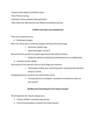 Product: Sports apparel and Athletic shoes
Price: Premium pricing
Promotion: Famous athletes, Sponsporshipetc
Place: More than 180 countries with different distribution channels

(7) What were their core competences?

Their core competencies are:
Marketing strategies
Nike lures clients with a marketing strategy centering on the brand image
•

Distinctive ‘Swoosh’ logo

•

Advertising slogan ‘Just do it’

Nike promotes its products by support agreements with celebrity athletes
•

Celebrities athletes including from professional teams to college teams

Innovative product design
Focusing one of its corporate values on technology and innovation
•

Technology including shoe-cushioning system, reducing shock, distribute
pressure, and etc.

Providing diversity to customers by customization system
•

Turning customer to a designer, it provides fun and diverse choice on
their product

(8) What were the driving force for industry change?

The driving forces for industry change were:
Criticism of Nike’s manufacturing practices
Environmental problems related to the textile industry

 