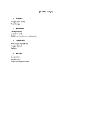 (9) SWOT analysis

•

Strength

Recognizable brand
Philanthropy
•

Weakness

Labor practices
Consumer Cost
Global community and outsourcing
•

Opportunity

WideRange of products
Foreign Market
Website
•

Threats

Competition
Management
UniversityCampusGroups

 
