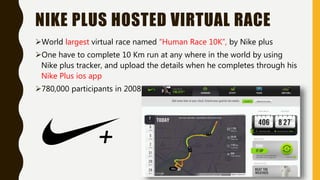 NIKE PLUS HOSTED VIRTUAL RACE
World largest virtual race named “Human Race 10K”, by Nike plus
One have to complete 10 Km run at any where in the world by using
Nike plus tracker, and upload the details when he completes through his
Nike Plus ios app
780,000 participants in 2008
 