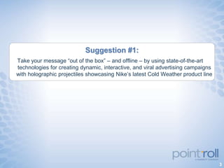 Suggestion #1:
Take your message “out of the box” – and offline – by using state-of-the-art
technologies for creating dynamic, interactive, and viral advertising campaigns
with holographic projectiles showcasing Nike‟s latest Cold Weather product line




                                                                                  3
 