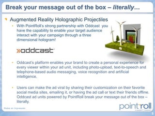 Break your message out of the box – literally…

 Augmented Reality Holographic Projectiles
  • With PointRoll‟s strong partnership with Oddcast you
    have the capability to enable your target audience
    interact with your campaign through a three
    dimensional hologram!




  • Oddcast‟s platform enables your brand to create a personal experience for
    every viewer within your ad unit, including photo-upload, text-to-speech and
    telephone-based audio messaging, voice recognition and artificial
    intelligence.

  • Users can make the ad viral by sharing their customization on their favorite
    social media sites, emailing it, or having the ad call or text their friends offline.
    Oddcast ad units powered by PointRoll break your message out of the box –
    literally.


                                                                                            5
 