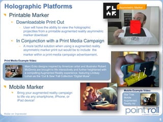 Holographic Platforms                                                                    Asymmetric Marker


   Printable Marker
     • Downloadable Print Out
           - User will have the ability to view the holographic
             projectiles from a printable augmented reality asymmetric
             marker download
     • In Conjunction with a Print Media Campaign
           - A more tactful solution when using a augmented reality
             asymmetric marker print out would be to include the
             marker within a print media campaign advertisement.
Print Media Example Video:

                Marc Ecko designs inspired by American artist and illustrator Robert
                McGinnis are brought to life interactively and further heightened with
                a compelling Augmented Reality experience, featuring Lindsay
                Lohan as the „Cut & Sew‟ Fall Collection “Digital Muse”.



   Mobile Marker                                                                            Mobile Example Video:
          Bring your augmented reality campaign                                             Star Trek
          to life via any smartphone, iPhone, or                                            Mobile
          iPad device!                                                                      Augmented
                                                                                            Reality Ad




                                                                                                                    6
 