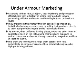 Under Armour Marketing
According to their Annual Report, their marketing and promotion
 efforts begin with a strategy of selling their products to high
 performing athletes and teams on the collegiate and professional
 levels.
They implement this strategy through collegiate sponsorships,
 individual athlete agreements, and by selling their products directly
 to team equipment managers and to individual athletes.
 As a result, their uniforms, batting gloves, socks and other items of
 apparel are seen on the field, giving their products exposure to
 various consumer audiences, through television, magazines and live
 at sporting events.
This exposure to consumers helps them establish on-field
 authenticity as consumers can see their products being worn by
 high-performing athletes.
 