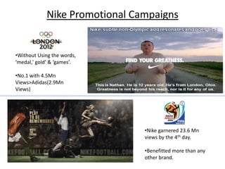 Nike Promotional Campaigns


•Without Using the words,
‘medal,' gold’ & ‘games’.

•No.1 with 4.5Mn
Views>Adidas(2.9Mn
Views)




                               •Nike garnered 23.6 Mn
                               views by the 4th day.

                               •Benefitted more than any
                               other brand.
 