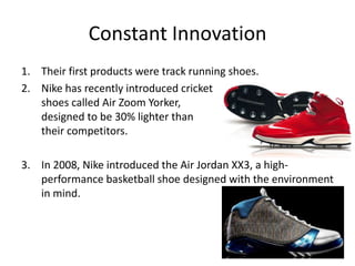 Constant Innovation
1. Their first products were track running shoes.
2. Nike has recently introduced cricket
   shoes called Air Zoom Yorker,
   designed to be 30% lighter than
   their competitors.

3. In 2008, Nike introduced the Air Jordan XX3, a high-
   performance basketball shoe designed with the environment
   in mind.
 