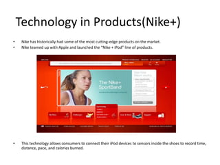 Technology in Products(Nike+)
•    Nike has historically had some of the most cutting-edge products on the market.
•    Nike teamed up with Apple and launched the “Nike + iPod” line of products.




•    This technology allows consumers to connect their iPod devices to sensors inside the shoes to record time,
     distance, pace, and calories burned.
 