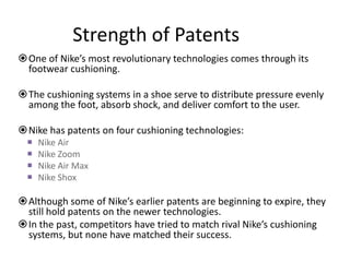 Strength of Patents
One of Nike’s most revolutionary technologies comes through its
 footwear cushioning.

The cushioning systems in a shoe serve to distribute pressure evenly
 among the foot, absorb shock, and deliver comfort to the user.

Nike has patents on four cushioning technologies:
     Nike Air
     Nike Zoom
     Nike Air Max
     Nike Shox

Although some of Nike’s earlier patents are beginning to expire, they
 still hold patents on the newer technologies.
In the past, competitors have tried to match rival Nike’s cushioning
 systems, but none have matched their success.
 