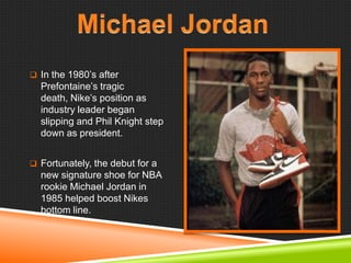  In the 1980‘s after

Prefontaine‘s tragic
death, Nike‘s position as
industry leader began
slipping and Phil Knight step
down as president.
 Fortunately, the debut for a

new signature shoe for NBA
rookie Michael Jordan in
1985 helped boost Nikes
bottom line.

 