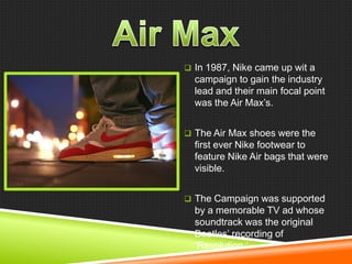  In 1987, Nike came up wit a

campaign to gain the industry
lead and their main focal point
was the Air Max‘s.
 The Air Max shoes were the

first ever Nike footwear to
feature Nike Air bags that were
visible.
 The Campaign was supported

by a memorable TV ad whose
soundtrack was the original
Beatles‘ recording of
‗Revolution.‘

 