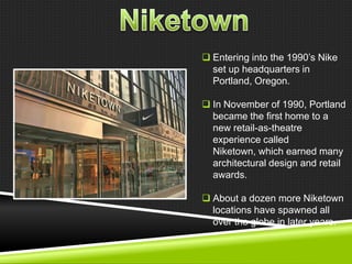  Entering into the 1990‘s Nike
set up headquarters in
Portland, Oregon.
 In November of 1990, Portland
became the first home to a
new retail-as-theatre
experience called
Niketown, which earned many
architectural design and retail
awards.
 About a dozen more Niketown
locations have spawned all
over the globe in later years.

 