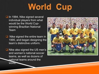  In 1994, Nike signed several
individual players from what
would be the World Cupwinning Brazilian National
Team
 Nike signed the entire team in
1995, and began designing the
team‘s distinctive uniform.
 Nike also signed the US men‘s
and women‘s national soccer
teams, as well as dozens of
national teams around the
world.

 