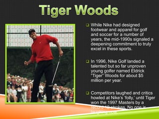  While Nike had designed

footwear and apparel for golf
and soccer for a number of
years, the mid-1990s signaled a
deepening commitment to truly
excel in these sports.
 In 1996, Nike Golf landed a

talented but so far unproven
young golfer named Eldrick
―Tiger‖ Woods for about $5
million per year.
 Competitors laughed and critics

howled at Nike‘s ‗folly,‘ until Tiger
won the 1997 Masters by a
record 12 strokes. No one is
laughing now.

 