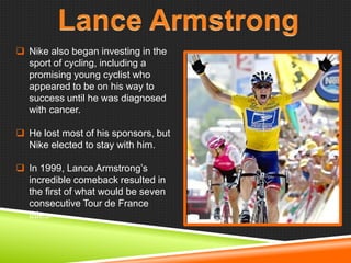  Nike also began investing in the
sport of cycling, including a
promising young cyclist who
appeared to be on his way to
success until he was diagnosed
with cancer.
 He lost most of his sponsors, but
Nike elected to stay with him.
 In 1999, Lance Armstrong‘s
incredible comeback resulted in
the first of what would be seven
consecutive Tour de France
titles.

 