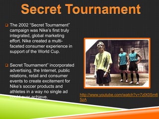  The 2002 ―Secret Tournament‖

campaign was Nike‘s first truly
integrated, global marketing
effort. Nike created a multifaceted consumer experience in
support of the World Cup.
 Secret Tournament‖ incorporated

advertising, the Internet, public
relations, retail and consumer
events to create excitement for
Nike‘s soccer products and
athletes in a way no single ad
could ever achieve.

http://www.youtube.com/watch?v=7zlX0Sm6
5zA

 