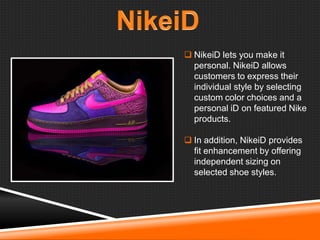  NikeiD lets you make it
personal. NikeiD allows
customers to express their
individual style by selecting
custom color choices and a
personal iD on featured Nike
products.
 In addition, NikeiD provides
fit enhancement by offering
independent sizing on
selected shoe styles.

 
