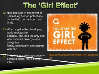  Nike believes in the power of
unleashing human potential –
on the field, on the court, and
in life.
 When a girl in the developing
world realizes her
potential, she isn‘t the only one
who escapes poverty—she
brings her
family, community, and country
with her.
 Investing in a girl stops poverty
before it starts, that‘s the girl
effect.

http://www.youtube.com/watch?v=1e8xgF0Jt
Vg

 