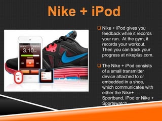  Nike + iPod gives you
feedback while it records
your run. At the gym, it
records your workout.
Then you can track your
progress at nikeplus.com.
 The Nike + iPod consists
of a small transmitter
device attached to or
embedded in a shoe,
which communicates with
either the Nike+
Sportband, iPod or Nike +
Sportswatch.

 