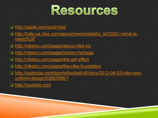  http://apple.com/ipod/nike/
 http://help-us.nike.com/app/answers/detail/a_id/3392/~/what-is-

nikeid%3F
 http://nikeinc.com/pages/about-nike-inc
 http://nikeinc.com/pages/history-heritage
 http://nikeinc.com/pages/the-girl-effect
 http://nikeinc.com/pages/the-nike-foundation
 http://usatoday.com/sports/football/nfl/story/2012-04-03/nike-new-

uniform-design/53982596/1
 http://youtube.com

 