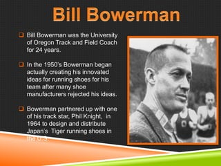  Bill Bowerman was the University
of Oregon Track and Field Coach
for 24 years.
 In the 1950‘s Bowerman began
actually creating his innovated
ideas for running shoes for his
team after many shoe
manufacturers rejected his ideas.
 Bowerman partnered up with one
of his track star, Phil Knight, in
1964 to design and distribute
Japan‘s Tiger running shoes in
the U.S.

 