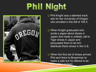  Phil Knight was a talented track

star for the University of Oregon
who enrolled in the fall of 195.5
 When Knight graduated who

wrote a paper about shoes in
Japan and made a unlikely call to
Tiger shoes in Japan and
persuaded them to let him
distribute there shoes in the U.S.
 When the first set of shoes arrived

Phil sent them to Bowerman to
make a sale but he offered to be
his partner instead.

 