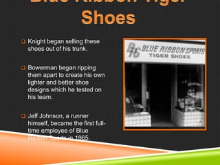  Knight began selling these

shoes out of his trunk.
 Bowerman began ripping

them apart to create his own
lighter and better shoe
designs which he tested on
his team.
 Jeff Johnson, a runner

himself, became the first fulltime employee of Blue
Ribbon Sports in 1965.

 