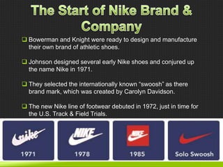  Bowerman and Knight were ready to design and manufacture
their own brand of athletic shoes.
 Johnson designed several early Nike shoes and conjured up
the name Nike in 1971.
 They selected the internationally known ―swoosh‖ as there
brand mark, which was created by Carolyn Davidson.
 The new Nike line of footwear debuted in 1972, just in time for
the U.S. Track & Field Trials.

 
