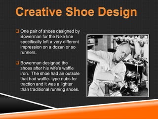  One pair of shoes designed by
Bowerman for the Nike line
specifically left a very different
impression on a dozen or so
runners.
 Bowerman designed the
shoes after his wife‘s waffle
iron. The shoe had an outsole
that had waffle- type nubs for
traction and it was a lighter
than traditional running shoes.

 