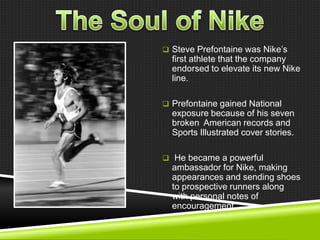  Steve Prefontaine was Nike‘s

first athlete that the company
endorsed to elevate its new Nike
line.
 Prefontaine gained National

exposure because of his seven
broken American records and
Sports Illustrated cover stories.
 He became a powerful

ambassador for Nike, making
appearances and sending shoes
to prospective runners along
with personal notes of
encouragement.

 