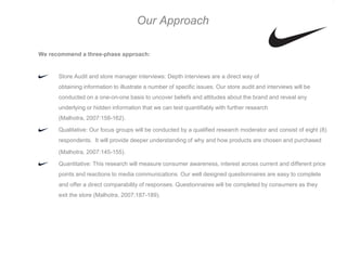 Our Approach

We recommend a three-phase approach:


      Store Audit and store manager interviews: Depth interviews are a direct way of
      obtaining information to illustrate a number of specific issues. Our store audit and interviews will be
      conducted on a one-on-one basis to uncover beliefs and attitudes about the brand and reveal any
      underlying or hidden information that we can test quantifiably with further research
      (Malhotra, 2007:158-162).

      Qualitative: Our focus groups will be conducted by a qualified research moderator and consist of eight (8)
      respondents. It will provide deeper understanding of why and how products are chosen and purchased

      (Malhotra, 2007:145-155).

      Quantitative: This research will measure consumer awareness, interest across current and different price
      points and reactions to media communications. Our well designed questionnaires are easy to complete
      and offer a direct comparability of responses. Questionnaires will be completed by consumers as they
      exit the store (Malhotra, 2007:187-189).
 