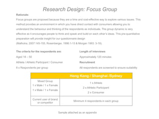 Research Design: Focus Group
Rationale:
Focus groups are proposed because they are a time and cost-effective way to explore various issues. This
method provides an environment in which you have direct contact with consumers allowing you to
understand the behaviour and thinking of the respondents as individuals. The group dynamic is very
effective as it encourages people to think and speak and build on each other’s ideas. This pre-quantitative
preparation will provide insight for our questionnaire design
(Malhotra, 2007:145-155, Rosenberger, 1996:1-13 & Morgan 1993: 3-19).


The criteria for the respondents are:                   Length of interviews

Aged 18 – 50                                            Approximately 120 minutes

Athlete / Athletic Participant / Consumer               Recruitment

8 x Respondents per group                               All respondents are screened to ensure suitability


                                                Hong Kong / Shanghai /Sydney
                   Mixed Group
                                                                 1 x Athlete
               1 x Male / 1 x Female
                                                           2 x Athletic Participant
               1 x Male / 1 x Female
                                                                2 x Consumer

               Current user of brand
                                                  Minimum 4 respondents in each group
                   or competitor


                                       Sample attached as an appendix
 