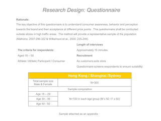 Research Design: Questionnaire
Rationale:
The key objective of this questionnaire is to understand consumer awareness, behavior and perception
towards the brand and their acceptance at different price points. This questionnaire shall be conducted
outside stores in high traffic areas. The method will provide a representative sample of the population
(Malhotra, 2007:296-322 & Williamson et al., 2000: 235-249).

                                                    Length of interviews

 The criteria for respondents:                      Approximately 15 minutes

 Aged 18 – 50                                       Recruitment

 Athlete / Athletic Participant / Consumer          As customers exits store

                                                    Questionnaire screens respondents to ensure suitability


                                             Hong Kong / Shanghai /Sydney
              Total sample size
                                                               N=300
               Male & Female
                                             Sample composition
                Age 18 – 29
                 Age 30 - 39                  N=100 in each age group (M x 50 / F x 50)
                 Age 40 - 50


                                    Sample attached as an appendix
 