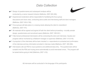 Data Collection
Design of questionnaires and subsequent analysis will be
conducted by a senior research director (Malhotra, 2007:305-306).
Experienced moderators will be responsible for facilitating the focus group
discussions and store visits, conducting store audits and interviewing staff and store managers
(Malhotra, 2007:145 & 158).
Focus groups will take place in a viewing studio allowing the client to view/attend
(Malhotra, 2007:147).
All materials will be agreed and signed off with the client before proceeding - crucially sample
design, questionnaire and recruitment specs (Malhotra, 2007: 300-301).
Fully trained professional interviewers will be conducting the store exit interviews. Quotas and
progress will be monitored by a fieldwork manager or supervisor (Malhotra, 2007: 413-418).
A proportion of the interviews will be back checked i.e. respondents re-contacted and confirmation
of the interview and key information provided in interview made (Malhotra, 2007: 305-306).
Interviewers will use PDA to input questions and additional data entry. The questionnaire will be
scripted onto the PDA and routing done automatically to avoid interviewer errors. The program will
be tested before going to field (Malhotra, 2007: 419).




               All interviews will be conducted in the language of the participants.
 