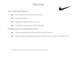 Reporting

The research deliverables are:

            One PowerPoint research report covering:

            Store Audit findings

            Qualitative in-depth research findings

            Quantitative questionnaire research findings

Following supports are expected from Nike:

            Stimulus materials to introduce the store and the product

            Advisory input in developing attributes or answer options used in the questionnaire




     *A workshop to discuss the implications of the findings is optional.
 