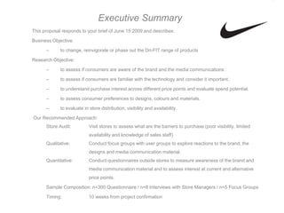 Executive Summary
This proposal responds to your brief of June 15 2009 and describes:

Business Objective:

      –      to change, reinvigorate or phase out the Dri-FIT range of products

Research Objective:

      –      to assess if consumers are aware of the brand and the media communications.

      –      to assess if consumers are familiar with the technology and consider it important.

      –      to understand purchase interest across different price points and evaluate spend potential.

      –      to assess consumer preferences to designs, colours and materials.

      –      to evaluate in store distribution, visibility and availability.

Our Recommended Approach:
      Store Audit:          Visit stores to assess what are the barriers to purchase (poor visibility, limited
                            availability and knowledge of sales staff)
      Qualitative:          Conduct focus groups with user groups to explore reactions to the brand, the
                            designs and media communication material.
      Quantitative:         Conduct questionnaires outside stores to measure awareness of the brand and
                            media communication material and to assess interest at current and alternative
                            price points.

      Sample Composition: n=300 Questionnaire / n=8 Interviews with Store Managers / n=5 Focus Groups

      Timing:               10 weeks from project confirmation
 