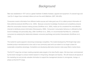 Background

Nike was established in 1971 and is a global marketer of athletic footwear, apparel and equipment. It’s swoosh logo and
‘Just Do It’ slogan have motivated millions all over the world (Malhotra, 2007: 404-405).


Consumers receive information from different media sources and make good use of it to collect product information of
their preferred products (Schiffnan et al., 2005). Because consumer knowledge of products and competitive products
affect the consumption decision-making process (Schiffnan et al., 2005), media can be considered the most effective
channel to distribute product information (Ramaswamy, 2008). Consumers’ consumption behaviour is affected by their
brand knowledge and personality (Kay, 2006: Schiffman et al., 2005), it is recommended that Nike Inc. understand
consumers by analyzing the relationship between consumer psychology and product characteristic (Schiffman et al.,
2005).


The market for sports apparel is becoming increasingly competitive. The model developed by Phil Knight (high value
branded product manufactured at a low cost) is now commonly used and to an extent it is no longer a basis for
sustainable competitive advantage. Competitors are developing alternative brands to take away Nike's market share.


The Dri-FIT range has not been meeting projected sales targets in the Asia-Pacific region. We have been commissioned
by the brand manager to conduct market research in Hong Kong, Shanghai and Sydney. We will measure all aspects of
the marketing mix and provide valuable information to support the management decision to reinvigorate, change, or
phase out the Dri-FIT range.
 