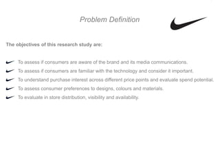 Problem Definition


The objectives of this research study are:


     To assess if consumers are aware of the brand and its media communications.
     To assess if consumers are familiar with the technology and consider it important.
     To understand purchase interest across different price points and evaluate spend potential.
     To assess consumer preferences to designs, colours and materials.
     To evaluate in store distribution, visibility and availability.
 
