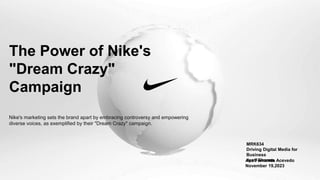 The Power of Nike's
"Dream Crazy"
Campaign
MRK634
Driving Digital Media for
Business
Jyoti Sharma
Ana Fernanda Acevedo
November 19,2023
Nike's marketing sets the brand apart by embracing controversy and empowering
diverse voices, as exemplified by their "Dream Crazy" campaign.
 