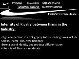 Intensity of Rivalry between Firms in the Industry: -High competition in an Oligopoly (other leading firms include Adidas,  Puma, Fila, New Balance)  -Strong brand identity and product differentiation  -Intensity of Rivalry is moderate  Porter’s Five Forces Model INDUSTRIAL  ANALYSIS  RECOMMENDATIONS 