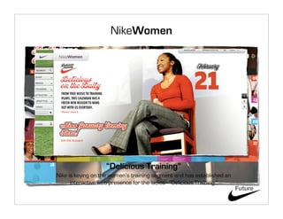 NikeWomen




                   “Delicious Training”
Nike is keying on the women’s training segment and has established an
      interactive web presence for the ladies - “Delicious Training.”
                                                                        Future
 