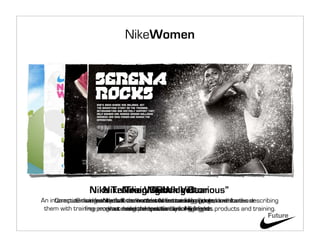 NikeWomen




                Nike Training Club Victorious”
                   NikeNike Women’s Gear
                        Training Widget
                               “Rock
An interactive community that connects womentraining appareldownload describing
     Computer widget Nike’sof the women to set and challengesand stories
             Online featuresallows hottest Nike training videos and footwear
                        that female athletes featured in goals,
 them with training programs and them victorious. Nike gear. products and training.
                free workout meks competition among friends.
                         what designed specifically forHighlights
                              mixes/videos and win women.
                                                                                Future
 