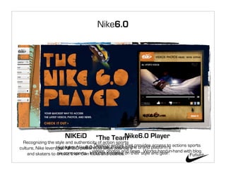 Nike6.0




                       NIKEiD                  Nike6.0 Player
                                       “The Team”
  Recognizing the style and authenticity of action sports
                    Highlights Nike6.0 athletes in each that provides access to actions sports
                                       Desktop widget of the
culture, Nike leverages NIKEiD platform to allow boarders brand platform’s
                    six core sports. kicks and clothes. news. Works hand-in-hand with blog.
                                      videos, photos and
    and skaters to create their own Includes sections on their style and gear.           Future
 