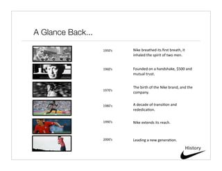 A Glance Back...

                   1950’s   Nike breathed its ﬁrst breath, it 
                            inhaled the spirit of two men.


                   1960’s   Founded on a handshake, $500 and 
                            mutual trust.


                            The birth of the Nike brand, and the 
                   1970’s
                            company.


                   1980's   A decade of transi@on and 
                            rededica@on.

                   1990’s   Nike extends its reach.



                   2000’s   Leading a new genera@on.

                                                             History
 