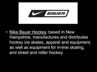 • Nike Bauer Hockey, based in New 
Hampshire, manufactures and distributes 
hockey ice skates, apparel and equipment, 
as well as equipment for in-line skating, 
and street and roller hockey. 
 