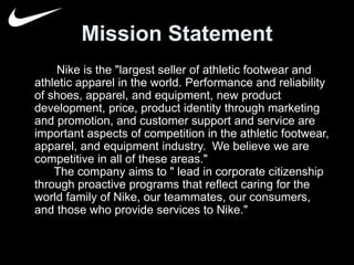 Mission Statement 
Nike is the "largest seller of athletic footwear and 
athletic apparel in the world. Performance and reliability 
of shoes, apparel, and equipment, new product 
development, price, product identity through marketing 
and promotion, and customer support and service are 
important aspects of competition in the athletic footwear, 
apparel, and equipment industry. We believe we are 
competitive in all of these areas." 
The company aims to " lead in corporate citizenship 
through proactive programs that reflect caring for the 
world family of Nike, our teammates, our consumers, 
and those who provide services to Nike." 
 