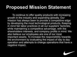 Proposed Mission Statement 
To continue to offer quality products with increasing 
growth in the industry and expanding globally. Our 
mission has always been to provide a competitive edge 
by developing the most technological products. Keeping 
in mind fair labor practices in all our suppliers’ factories, 
while maintaining a competitive advantage, with the 
shareholders interests, and company profits in mind. We 
also believe our employees are one of our most 
important assets. To increase the responsibility towards 
the environment by evaluating the impact of day to day 
operation and attempts to change operations that have a 
negative impact. 
 