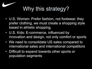 Why this strategy? 
• U.S. Women: Prefer fashion, not footwear, they 
prefer clothing, we must create a shopping style 
based in athletic shopping. 
• U.S. Kids: E-commerce, influenced by 
innovation and design, not only comfort or sports 
• We need to consolidate US sales compared to 
international sales and international competitors 
• Difficult to expand towards other sports or 
population segments 
 